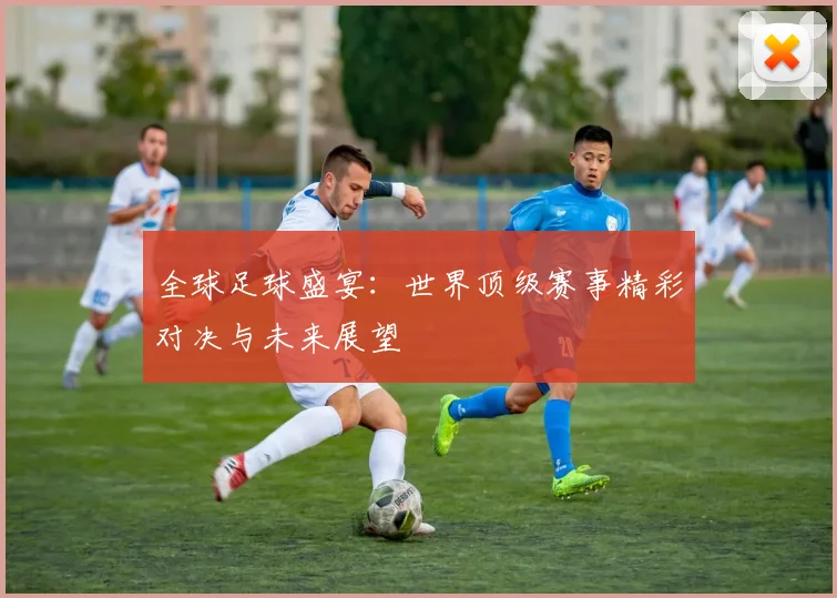 全球足球盛宴：世界顶级赛事精彩对决与未来展望