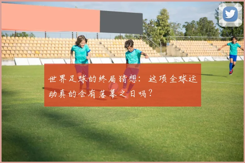 世界足球的终局猜想：这项全球运动真的会有落幕之日吗？